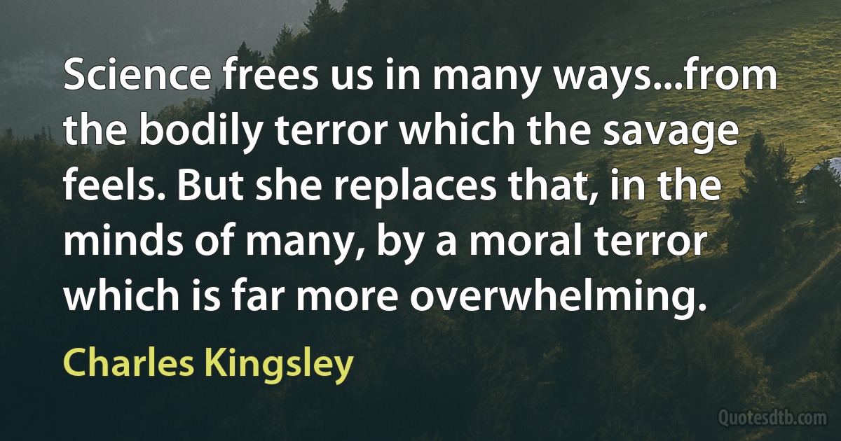 Science frees us in many ways...from the bodily terror which the savage feels. But she replaces that, in the minds of many, by a moral terror which is far more overwhelming. (Charles Kingsley)