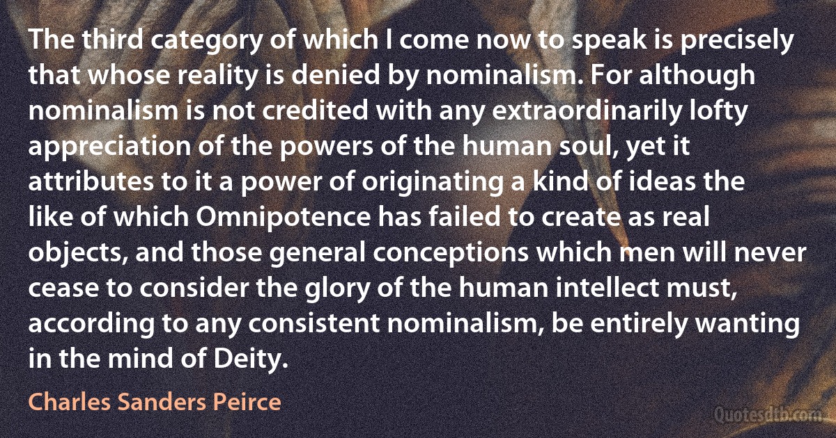 The third category of which I come now to speak is precisely that whose reality is denied by nominalism. For although nominalism is not credited with any extraordinarily lofty appreciation of the powers of the human soul, yet it attributes to it a power of originating a kind of ideas the like of which Omnipotence has failed to create as real objects, and those general conceptions which men will never cease to consider the glory of the human intellect must, according to any consistent nominalism, be entirely wanting in the mind of Deity. (Charles Sanders Peirce)