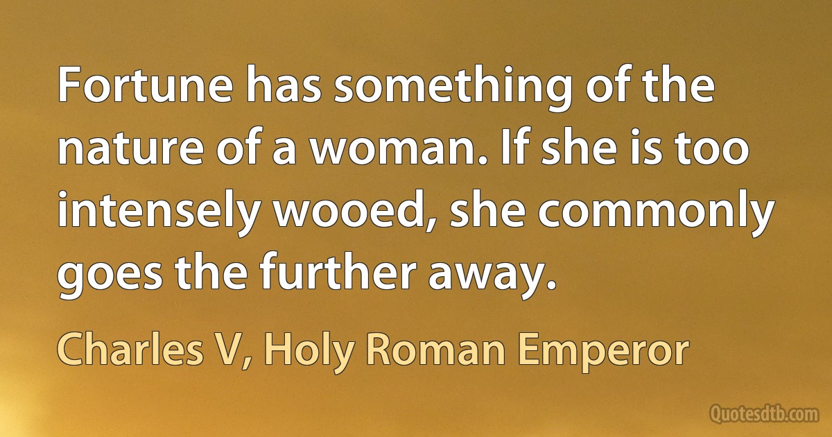 Fortune has something of the nature of a woman. If she is too intensely wooed, she commonly goes the further away. (Charles V, Holy Roman Emperor)