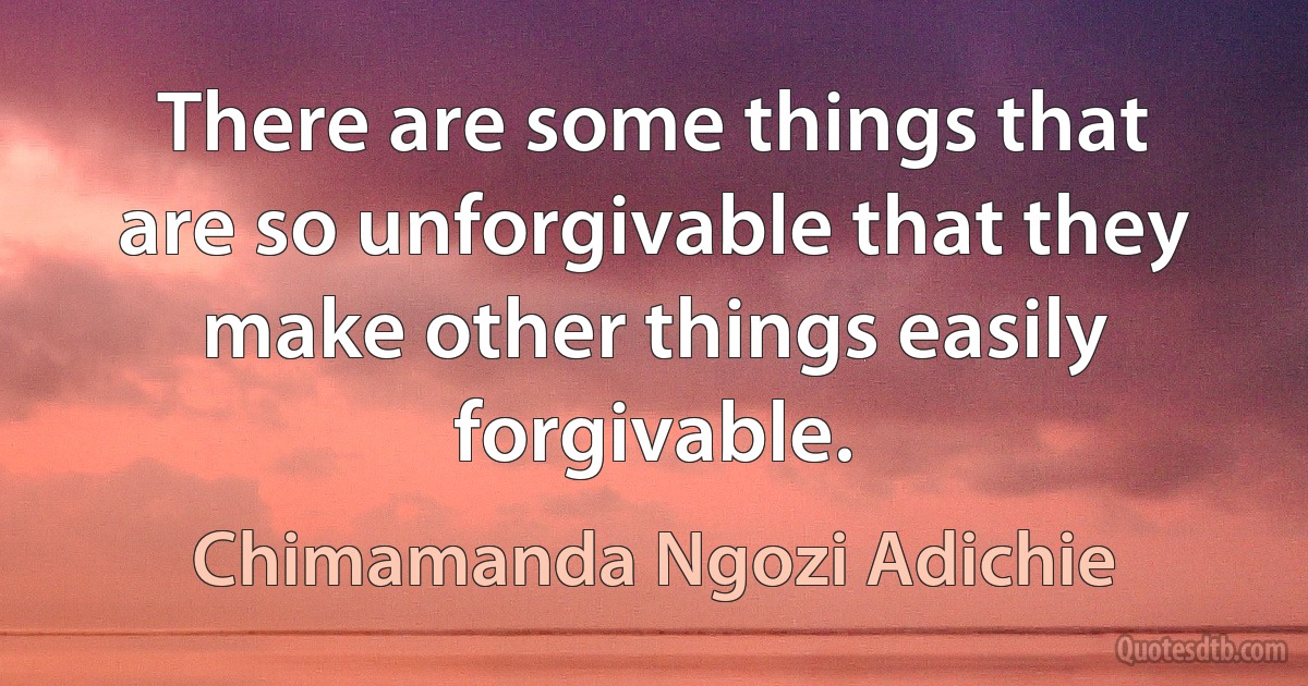 There are some things that are so unforgivable that they make other things easily forgivable. (Chimamanda Ngozi Adichie)