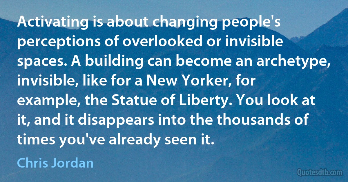 Activating is about changing people's perceptions of overlooked or invisible spaces. A building can become an archetype, invisible, like for a New Yorker, for example, the Statue of Liberty. You look at it, and it disappears into the thousands of times you've already seen it. (Chris Jordan)