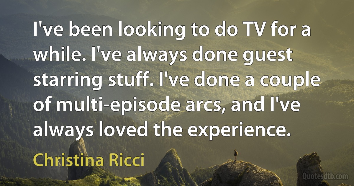 I've been looking to do TV for a while. I've always done guest starring stuff. I've done a couple of multi-episode arcs, and I've always loved the experience. (Christina Ricci)