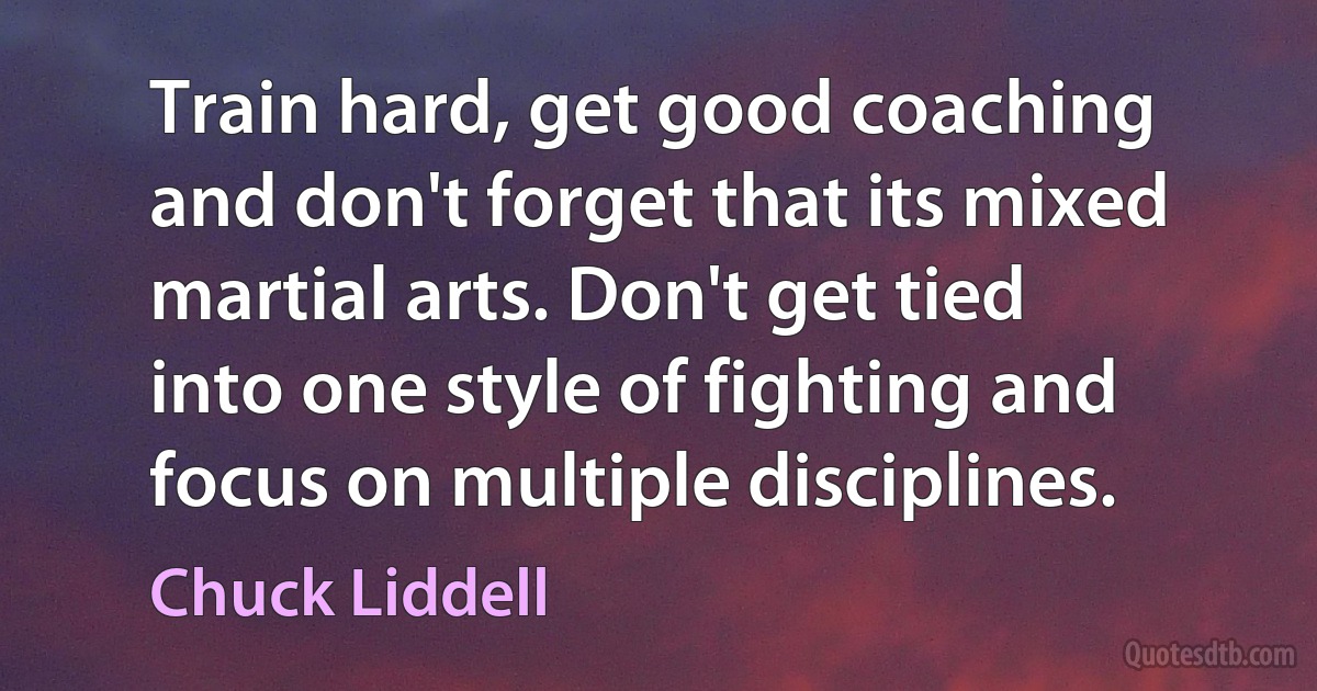 Train hard, get good coaching and don't forget that its mixed martial arts. Don't get tied into one style of fighting and focus on multiple disciplines. (Chuck Liddell)