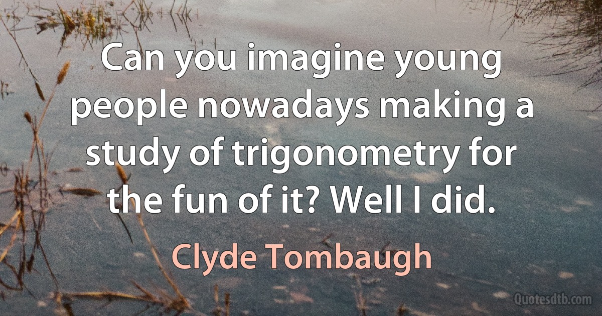 Can you imagine young people nowadays making a study of trigonometry for the fun of it? Well I did. (Clyde Tombaugh)