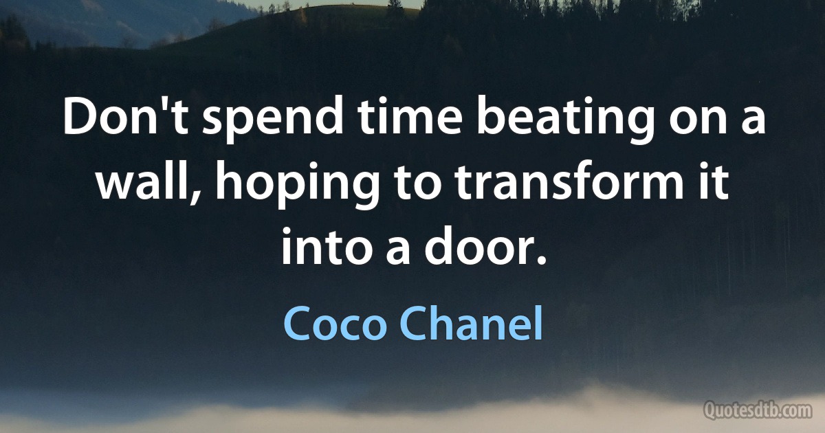 Don't spend time beating on a wall, hoping to transform it into a door. (Coco Chanel)