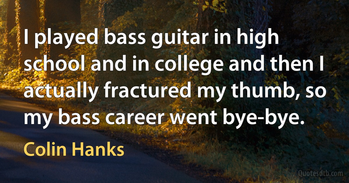 I played bass guitar in high school and in college and then I actually fractured my thumb, so my bass career went bye-bye. (Colin Hanks)