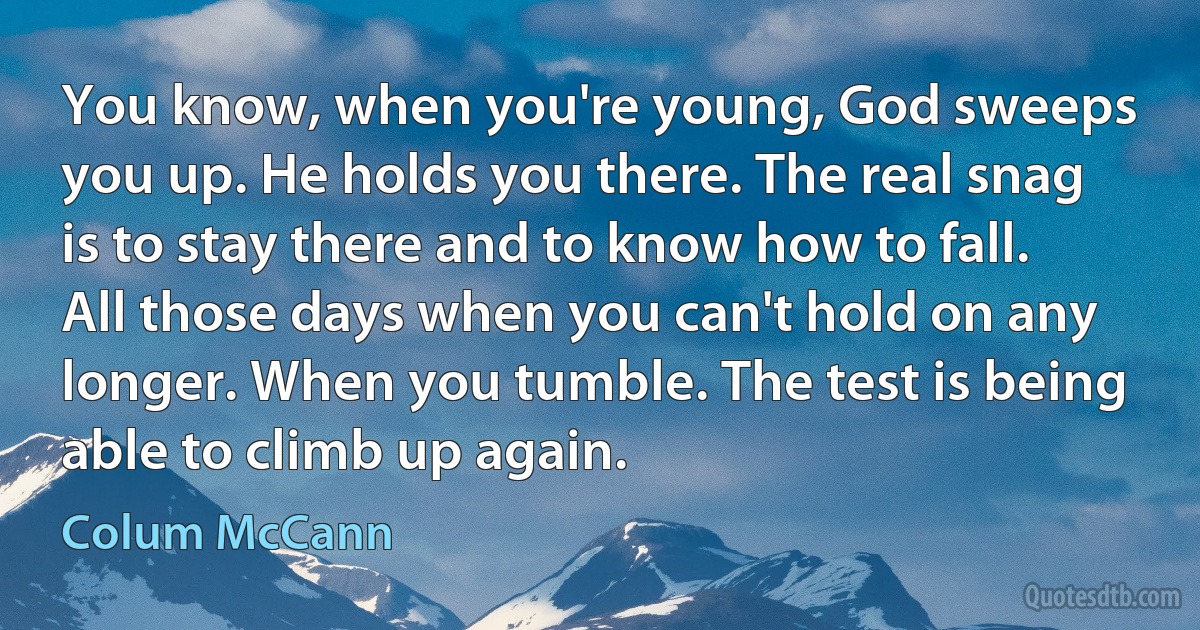 You know, when you're young, God sweeps you up. He holds you there. The real snag is to stay there and to know how to fall. All those days when you can't hold on any longer. When you tumble. The test is being able to climb up again. (Colum McCann)