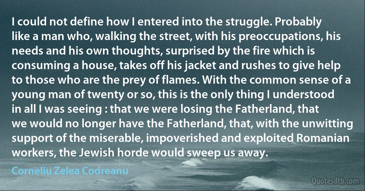 I could not define how I entered into the struggle. Probably like a man who, walking the street, with his preoccupations, his needs and his own thoughts, surprised by the fire which is consuming a house, takes off his jacket and rushes to give help to those who are the prey of flames. With the common sense of a young man of twenty or so, this is the only thing I understood in all I was seeing : that we were losing the Fatherland, that we would no longer have the Fatherland, that, with the unwitting support of the miserable, impoverished and exploited Romanian workers, the Jewish horde would sweep us away. (Corneliu Zelea Codreanu)