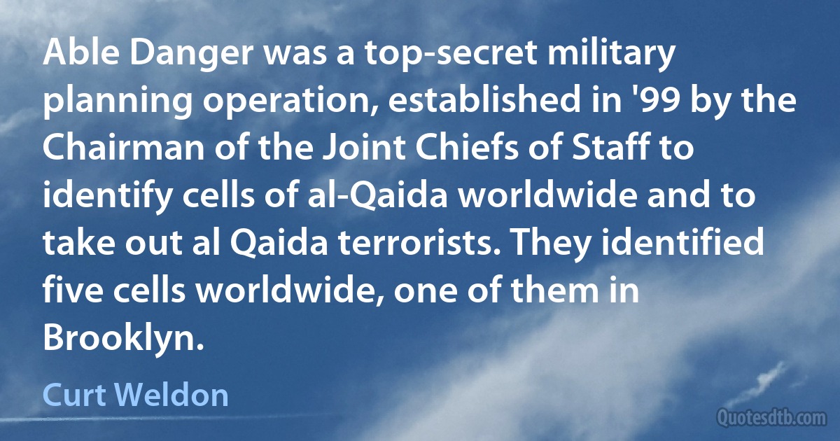 Able Danger was a top-secret military planning operation, established in '99 by the Chairman of the Joint Chiefs of Staff to identify cells of al-Qaida worldwide and to take out al Qaida terrorists. They identified five cells worldwide, one of them in Brooklyn. (Curt Weldon)