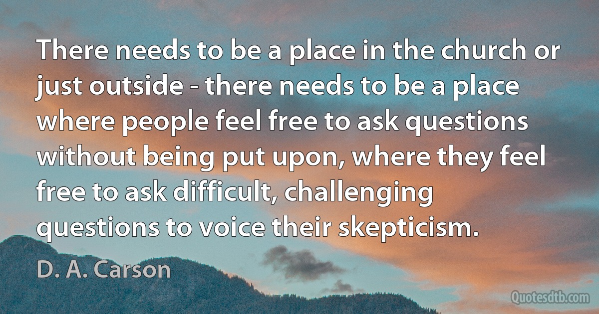 There needs to be a place in the church or just outside - there needs to be a place where people feel free to ask questions without being put upon, where they feel free to ask difficult, challenging questions to voice their skepticism. (D. A. Carson)