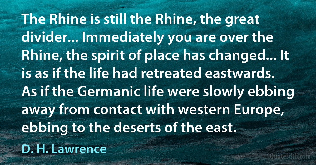 The Rhine is still the Rhine, the great divider... Immediately you are over the Rhine, the spirit of place has changed... It is as if the life had retreated eastwards. As if the Germanic life were slowly ebbing away from contact with western Europe, ebbing to the deserts of the east. (D. H. Lawrence)