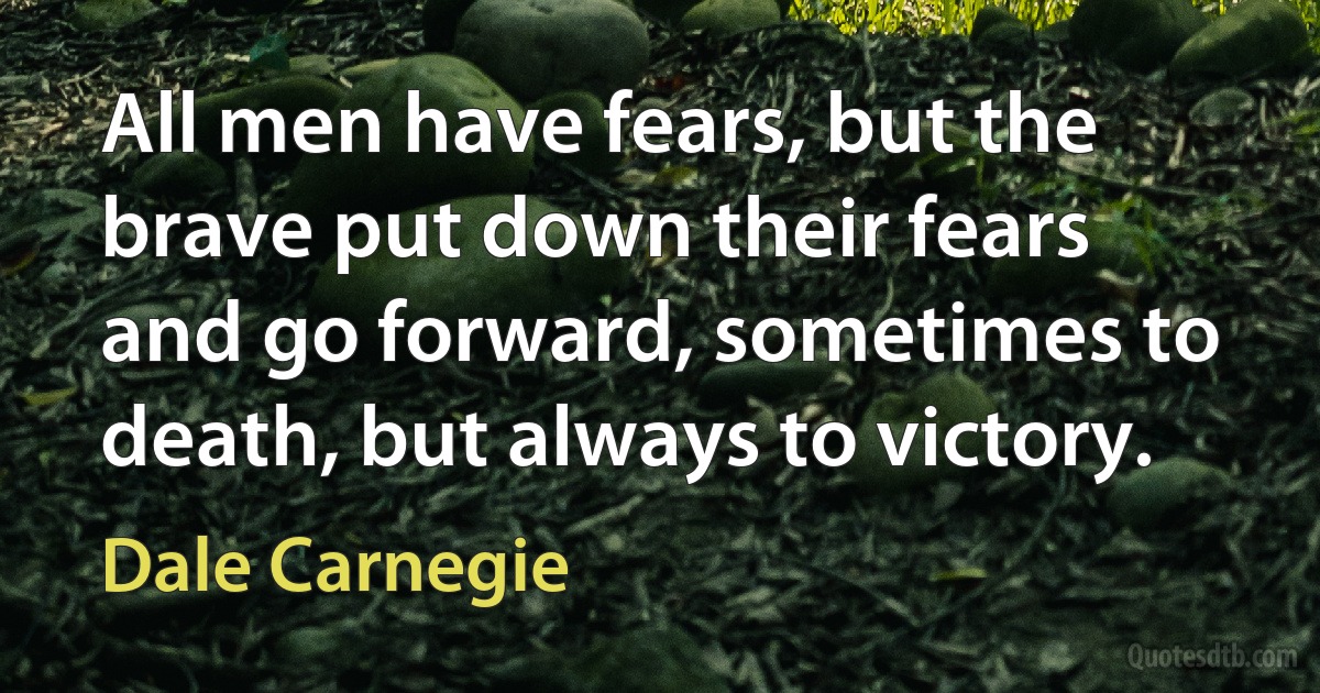 All men have fears, but the brave put down their fears and go forward, sometimes to death, but always to victory. (Dale Carnegie)