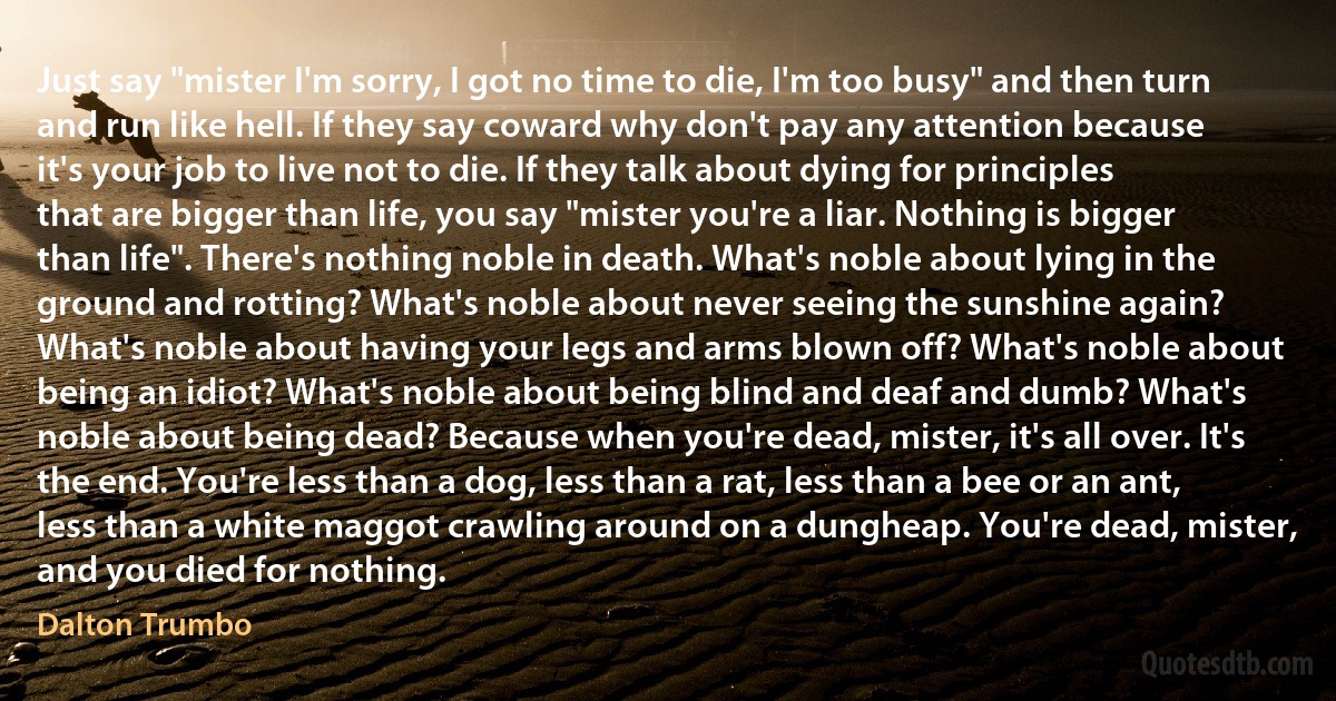 Just say "mister I'm sorry, I got no time to die, I'm too busy" and then turn and run like hell. If they say coward why don't pay any attention because it's your job to live not to die. If they talk about dying for principles that are bigger than life, you say "mister you're a liar. Nothing is bigger than life". There's nothing noble in death. What's noble about lying in the ground and rotting? What's noble about never seeing the sunshine again? What's noble about having your legs and arms blown off? What's noble about being an idiot? What's noble about being blind and deaf and dumb? What's noble about being dead? Because when you're dead, mister, it's all over. It's the end. You're less than a dog, less than a rat, less than a bee or an ant, less than a white maggot crawling around on a dungheap. You're dead, mister, and you died for nothing. (Dalton Trumbo)