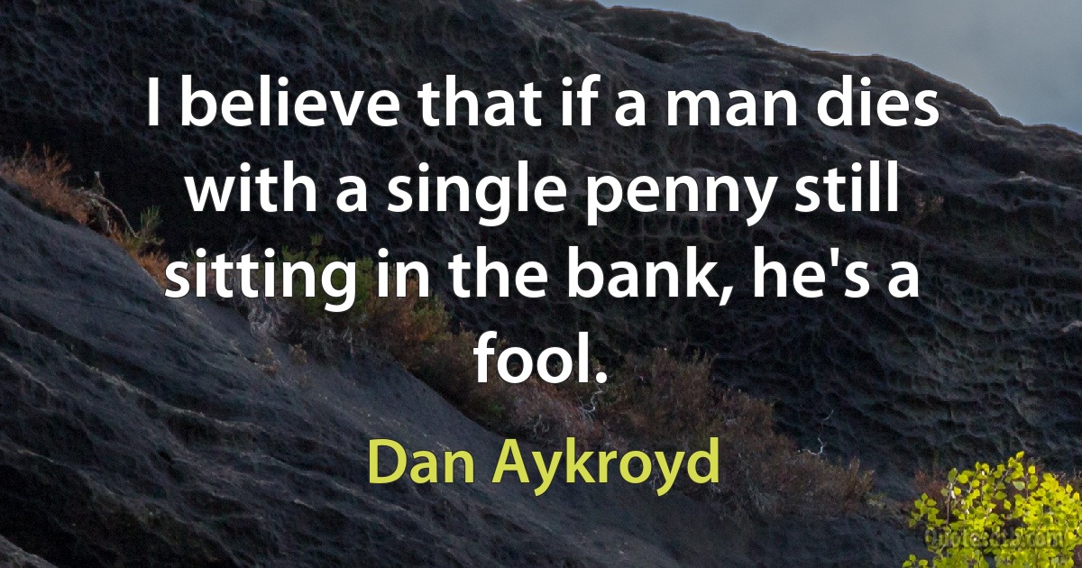 I believe that if a man dies with a single penny still sitting in the bank, he's a fool. (Dan Aykroyd)