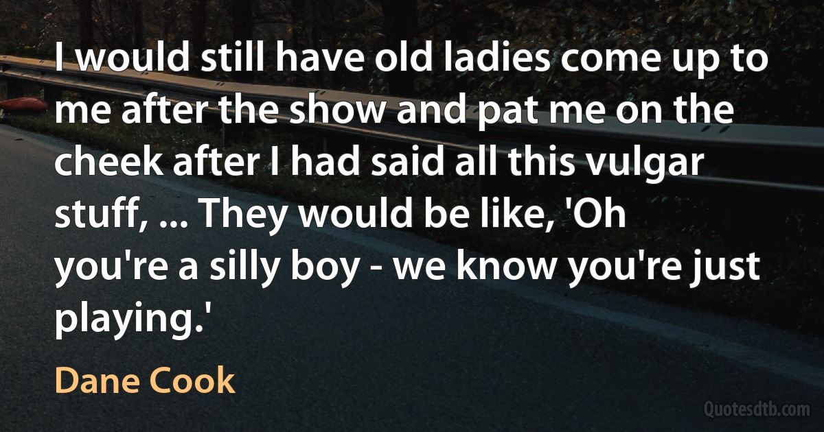 I would still have old ladies come up to me after the show and pat me on the cheek after I had said all this vulgar stuff, ... They would be like, 'Oh you're a silly boy - we know you're just playing.' (Dane Cook)