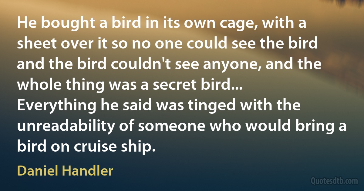 He bought a bird in its own cage, with a sheet over it so no one could see the bird and the bird couldn't see anyone, and the whole thing was a secret bird... Everything he said was tinged with the unreadability of someone who would bring a bird on cruise ship. (Daniel Handler)