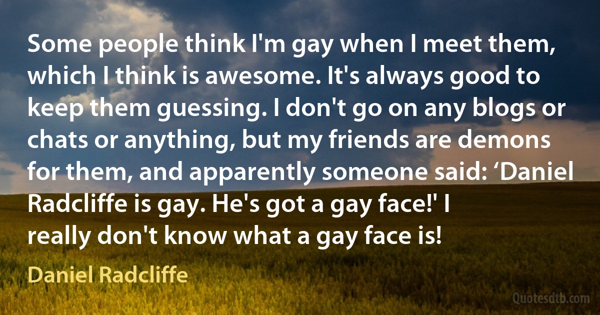 Some people think I'm gay when I meet them, which I think is awesome. It's always good to keep them guessing. I don't go on any blogs or chats or anything, but my friends are demons for them, and apparently someone said: ‘Daniel Radcliffe is gay. He's got a gay face!' I really don't know what a gay face is! (Daniel Radcliffe)