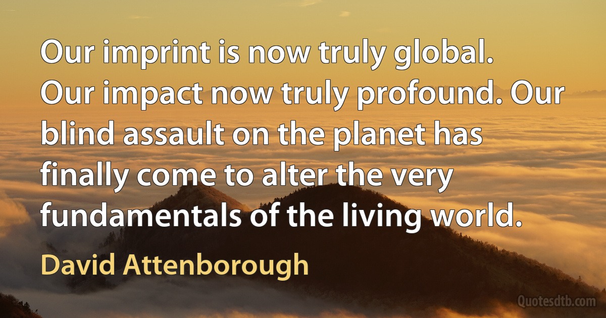 Our imprint is now truly global. Our impact now truly profound. Our blind assault on the planet has finally come to alter the very fundamentals of the living world. (David Attenborough)