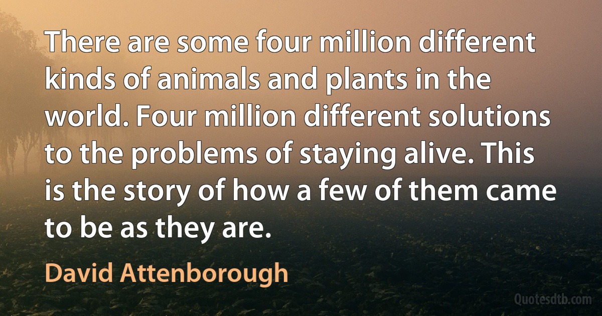 There are some four million different kinds of animals and plants in the world. Four million different solutions to the problems of staying alive. This is the story of how a few of them came to be as they are. (David Attenborough)