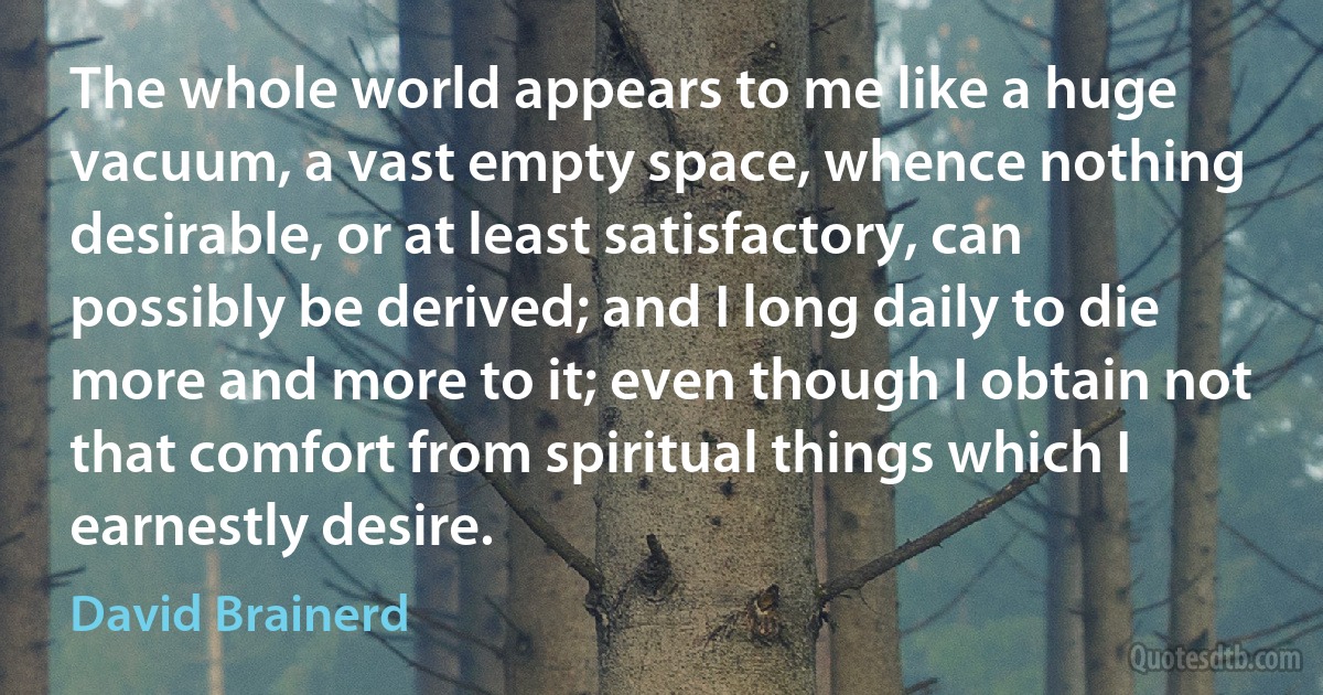 The whole world appears to me like a huge vacuum, a vast empty space, whence nothing desirable, or at least satisfactory, can possibly be derived; and I long daily to die more and more to it; even though I obtain not that comfort from spiritual things which I earnestly desire. (David Brainerd)