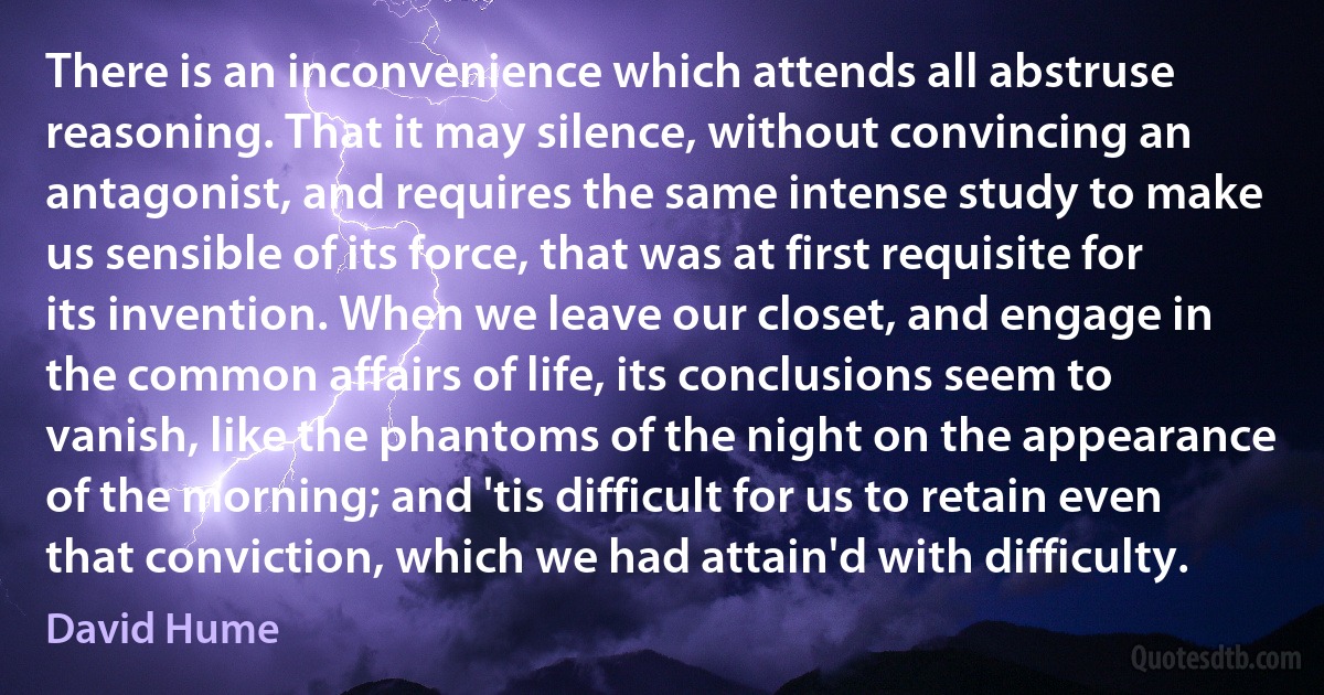 There is an inconvenience which attends all abstruse reasoning. That it may silence, without convincing an antagonist, and requires the same intense study to make us sensible of its force, that was at first requisite for its invention. When we leave our closet, and engage in the common affairs of life, its conclusions seem to vanish, like the phantoms of the night on the appearance of the morning; and 'tis difficult for us to retain even that conviction, which we had attain'd with difficulty. (David Hume)