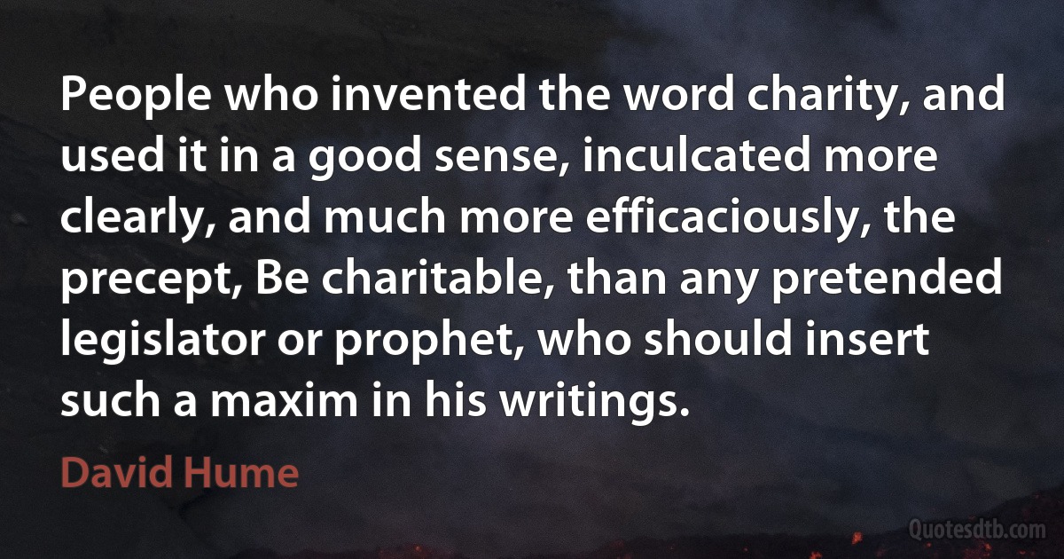 People who invented the word charity, and used it in a good sense, inculcated more clearly, and much more efficaciously, the precept, Be charitable, than any pretended legislator or prophet, who should insert such a maxim in his writings. (David Hume)