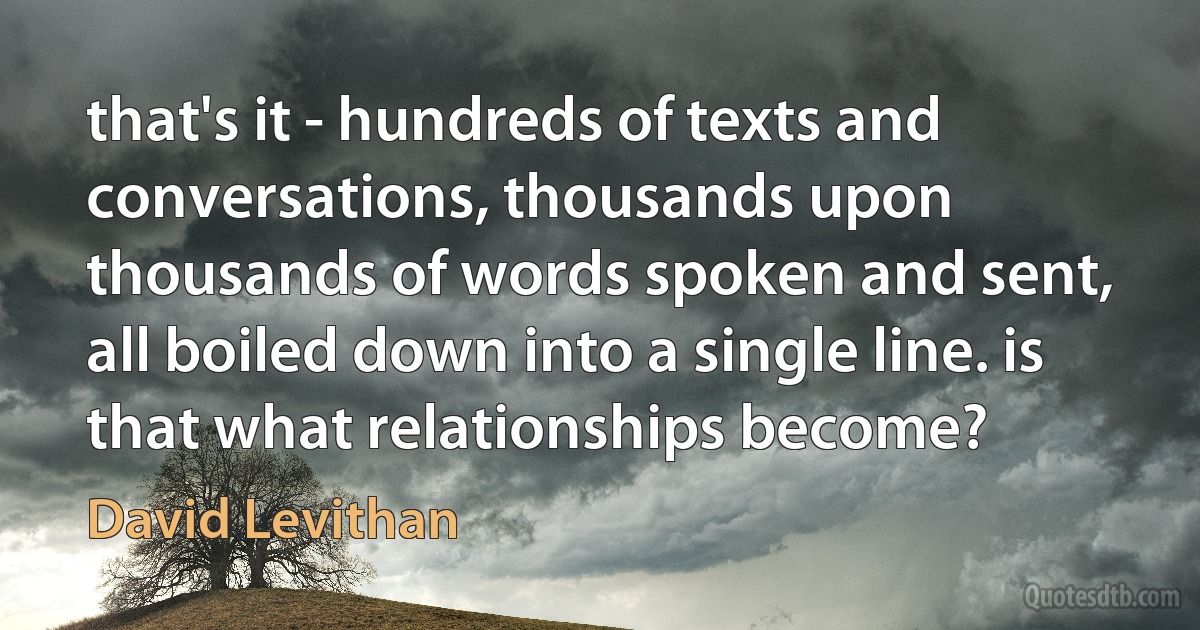 that's it - hundreds of texts and conversations, thousands upon thousands of words spoken and sent, all boiled down into a single line. is that what relationships become? (David Levithan)