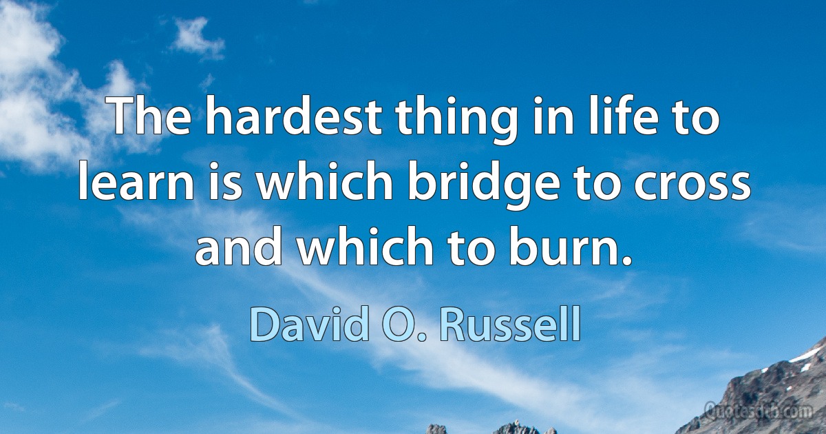 The hardest thing in life to learn is which bridge to cross and which to burn. (David O. Russell)