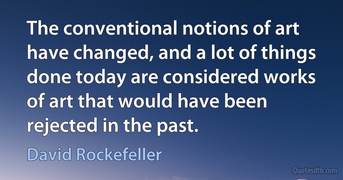 The conventional notions of art have changed, and a lot of things done today are considered works of art that would have been rejected in the past. (David Rockefeller)