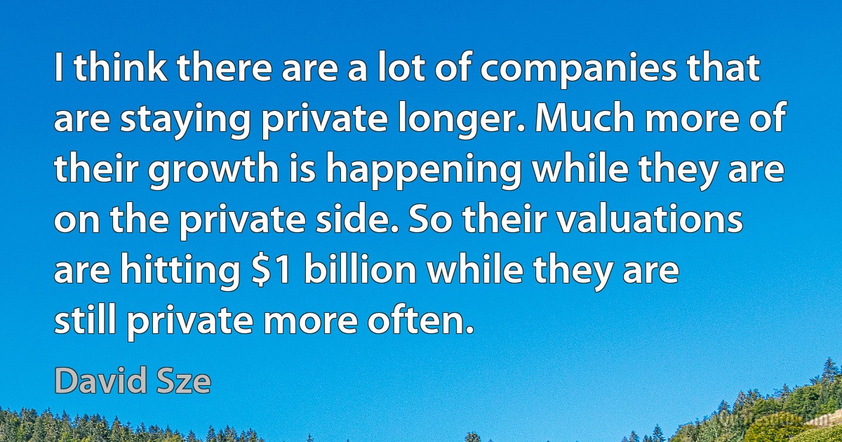 I think there are a lot of companies that are staying private longer. Much more of their growth is happening while they are on the private side. So their valuations are hitting $1 billion while they are still private more often. (David Sze)