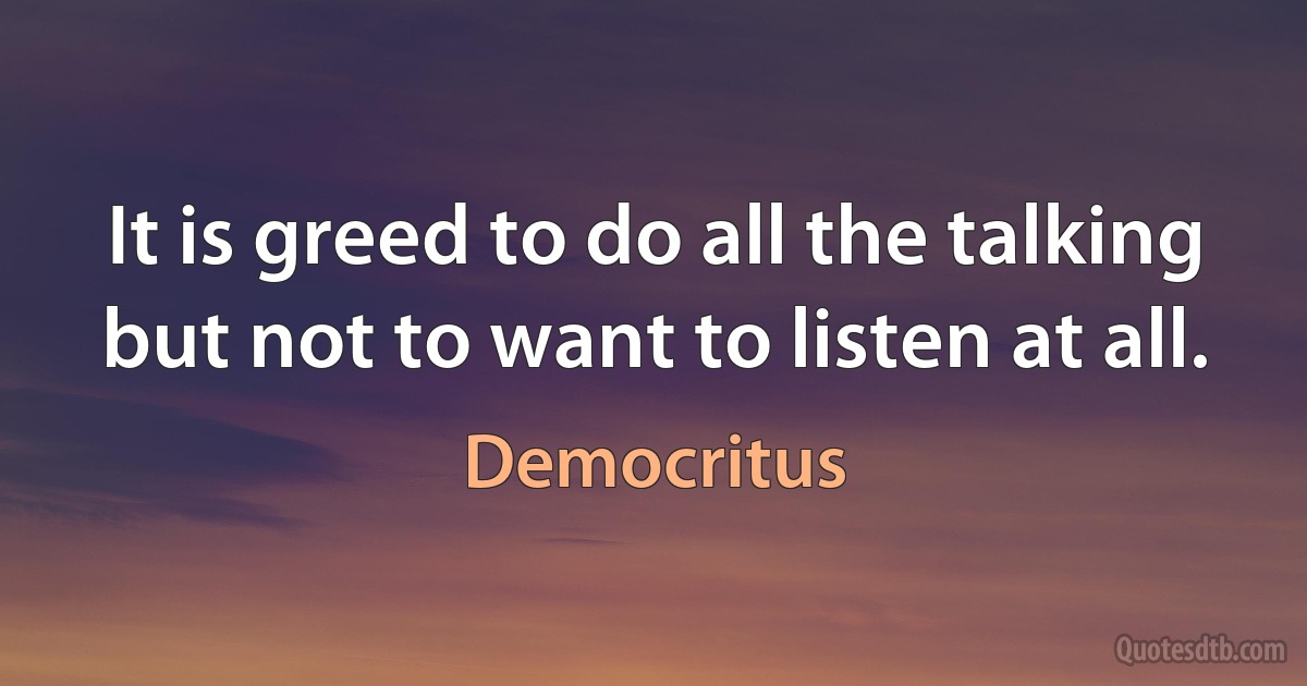 It is greed to do all the talking but not to want to listen at all. (Democritus)