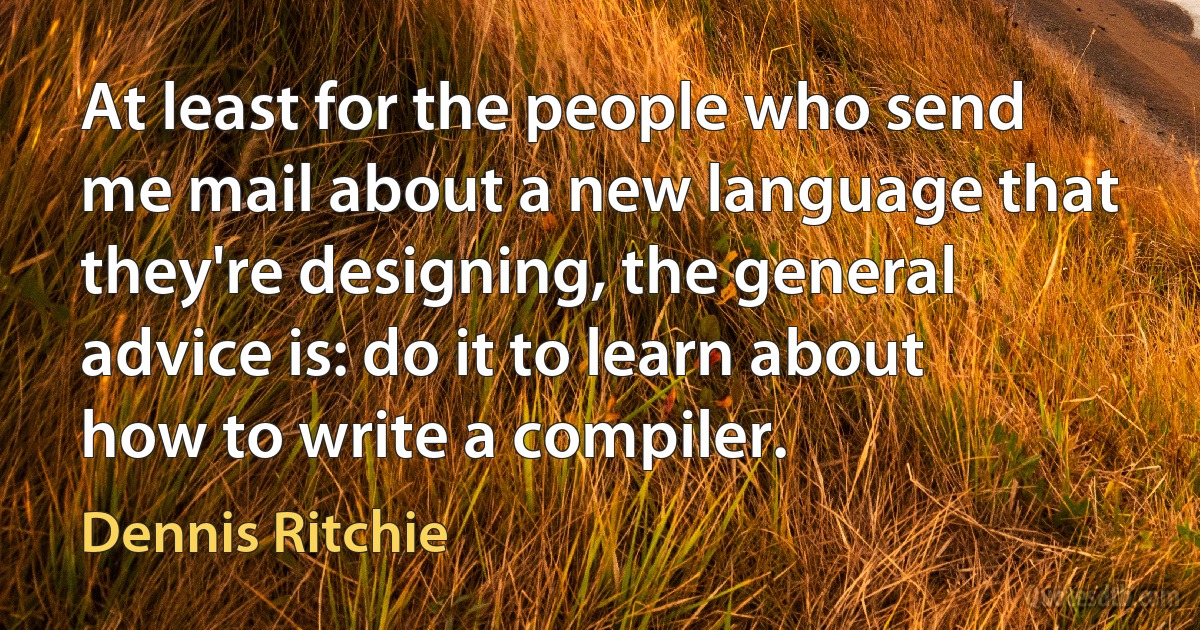 At least for the people who send me mail about a new language that they're designing, the general advice is: do it to learn about how to write a compiler. (Dennis Ritchie)