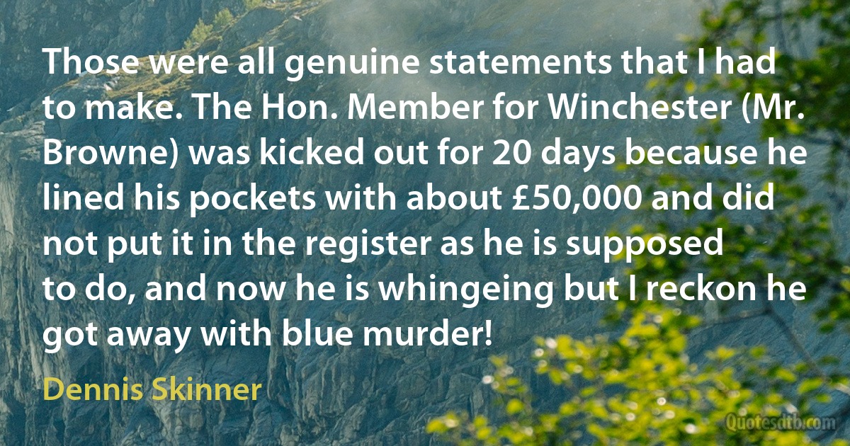 Those were all genuine statements that I had to make. The Hon. Member for Winchester (Mr. Browne) was kicked out for 20 days because he lined his pockets with about £50,000 and did not put it in the register as he is supposed to do, and now he is whingeing but I reckon he got away with blue murder! (Dennis Skinner)