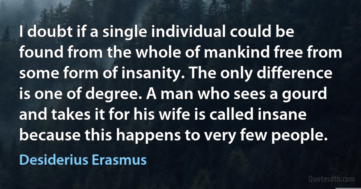 I doubt if a single individual could be found from the whole of mankind free from some form of insanity. The only difference is one of degree. A man who sees a gourd and takes it for his wife is called insane because this happens to very few people. (Desiderius Erasmus)