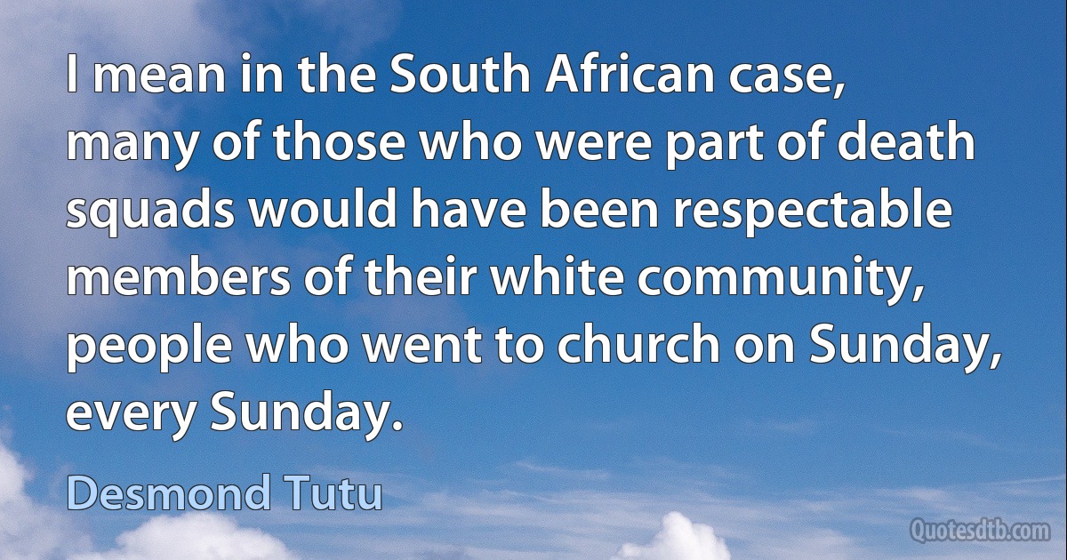 I mean in the South African case, many of those who were part of death squads would have been respectable members of their white community, people who went to church on Sunday, every Sunday. (Desmond Tutu)