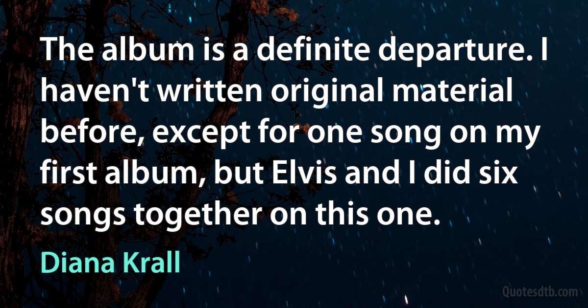 The album is a definite departure. I haven't written original material before, except for one song on my first album, but Elvis and I did six songs together on this one. (Diana Krall)