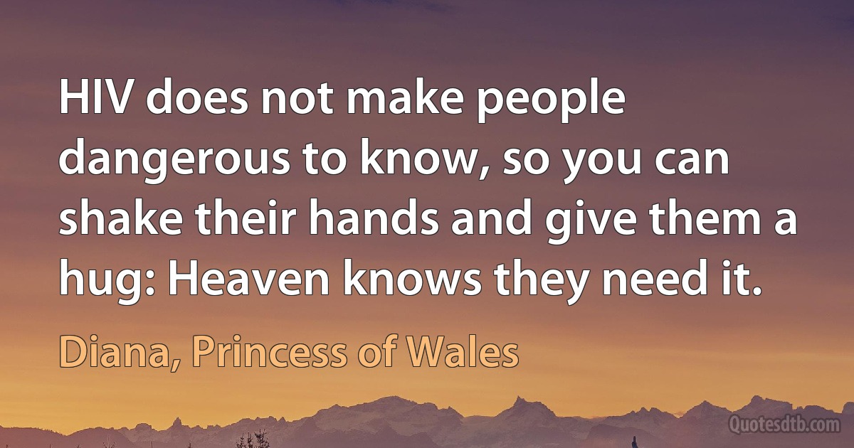 HIV does not make people dangerous to know, so you can shake their hands and give them a hug: Heaven knows they need it. (Diana, Princess of Wales)