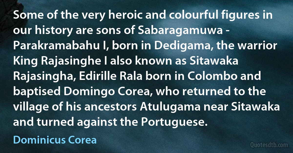 Some of the very heroic and colourful figures in our history are sons of Sabaragamuwa - Parakramabahu I, born in Dedigama, the warrior King Rajasinghe I also known as Sitawaka Rajasingha, Edirille Rala born in Colombo and baptised Domingo Corea, who returned to the village of his ancestors Atulugama near Sitawaka and turned against the Portuguese. (Dominicus Corea)