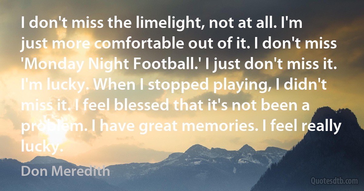 I don't miss the limelight, not at all. I'm just more comfortable out of it. I don't miss 'Monday Night Football.' I just don't miss it. I'm lucky. When I stopped playing, I didn't miss it. I feel blessed that it's not been a problem. I have great memories. I feel really lucky. (Don Meredith)