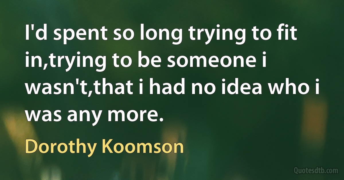 I'd spent so long trying to fit in,trying to be someone i wasn't,that i had no idea who i was any more. (Dorothy Koomson)