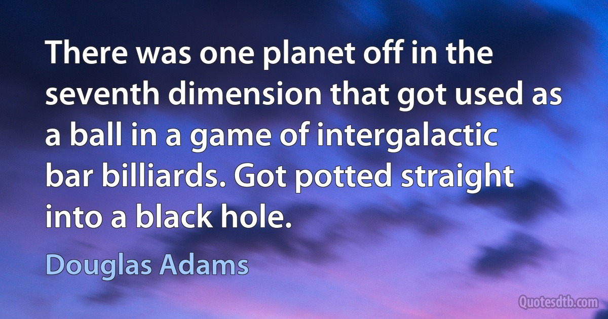 There was one planet off in the seventh dimension that got used as a ball in a game of intergalactic bar billiards. Got potted straight into a black hole. (Douglas Adams)