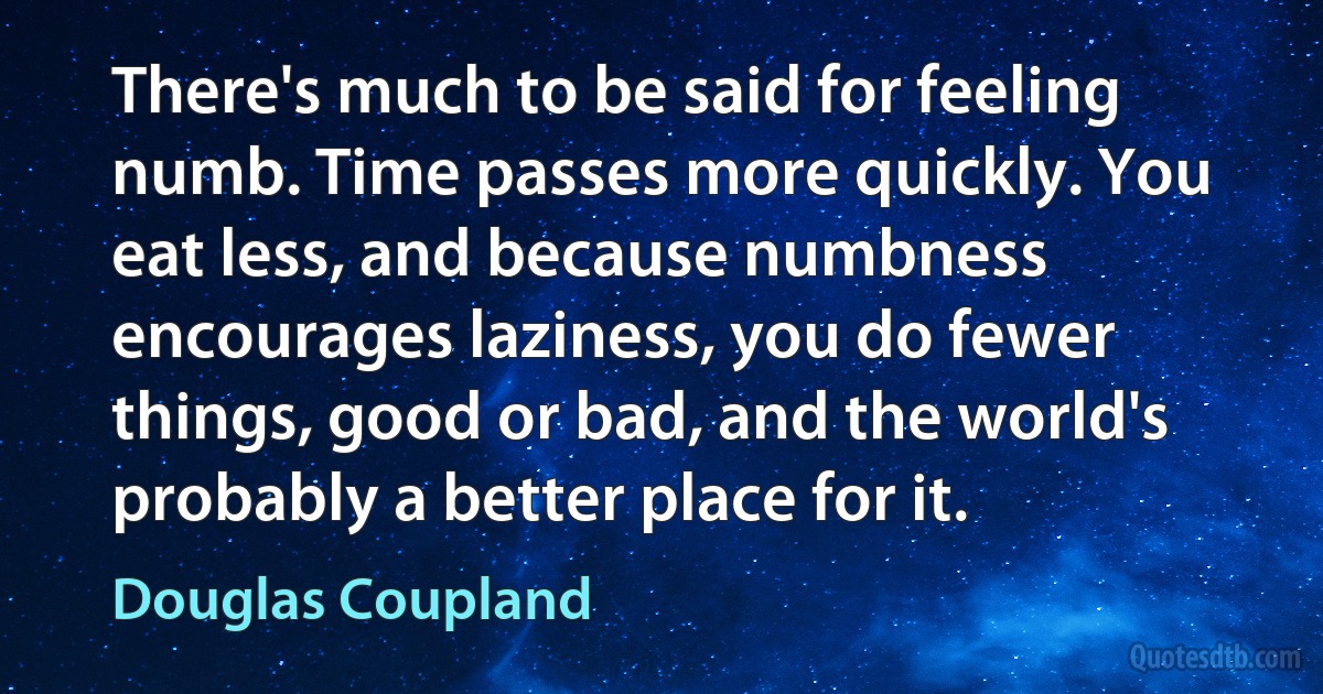 There's much to be said for feeling numb. Time passes more quickly. You eat less, and because numbness encourages laziness, you do fewer things, good or bad, and the world's probably a better place for it. (Douglas Coupland)