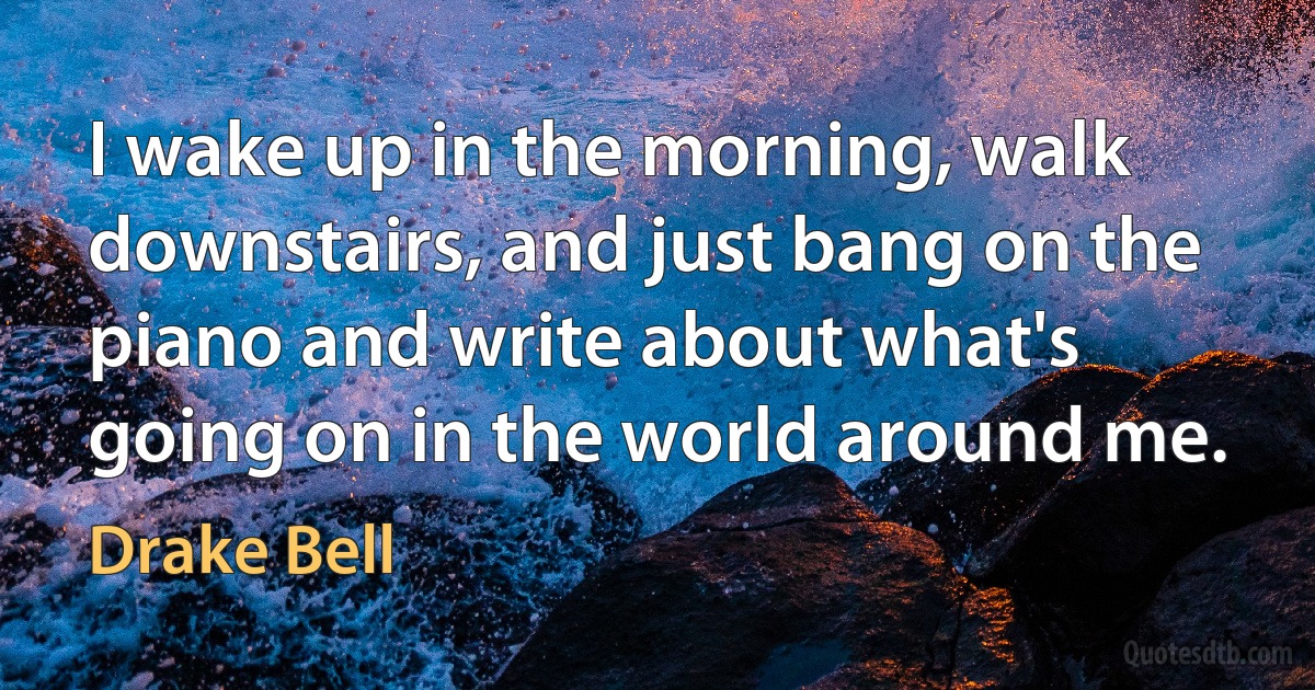 I wake up in the morning, walk downstairs, and just bang on the piano and write about what's going on in the world around me. (Drake Bell)