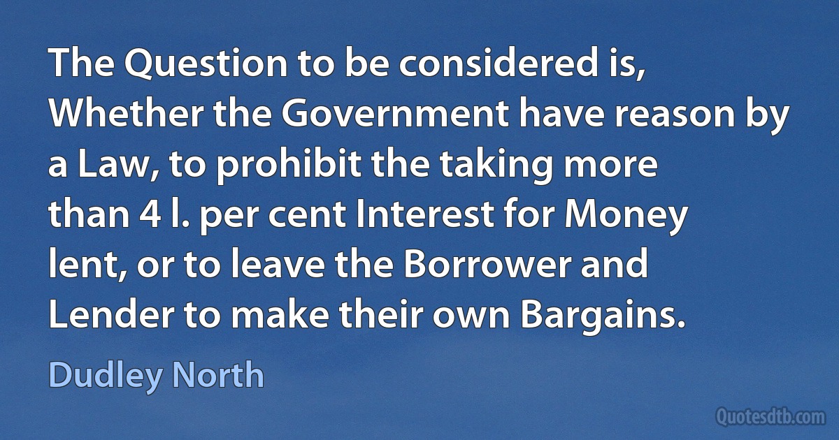 The Question to be considered is, Whether the Government have reason by a Law, to prohibit the taking more than 4 l. per cent Interest for Money lent, or to leave the Borrower and Lender to make their own Bargains. (Dudley North)