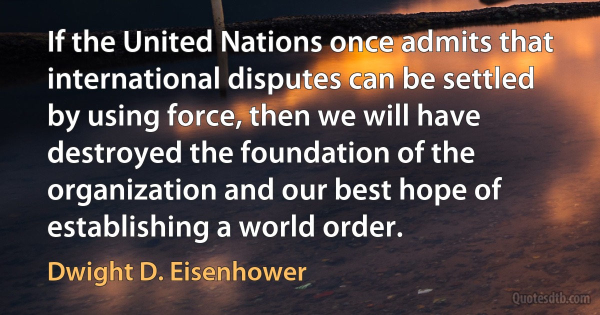 If the United Nations once admits that international disputes can be settled by using force, then we will have destroyed the foundation of the organization and our best hope of establishing a world order. (Dwight D. Eisenhower)