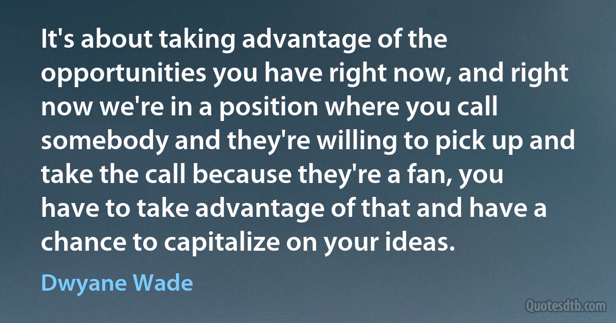 It's about taking advantage of the opportunities you have right now, and right now we're in a position where you call somebody and they're willing to pick up and take the call because they're a fan, you have to take advantage of that and have a chance to capitalize on your ideas. (Dwyane Wade)