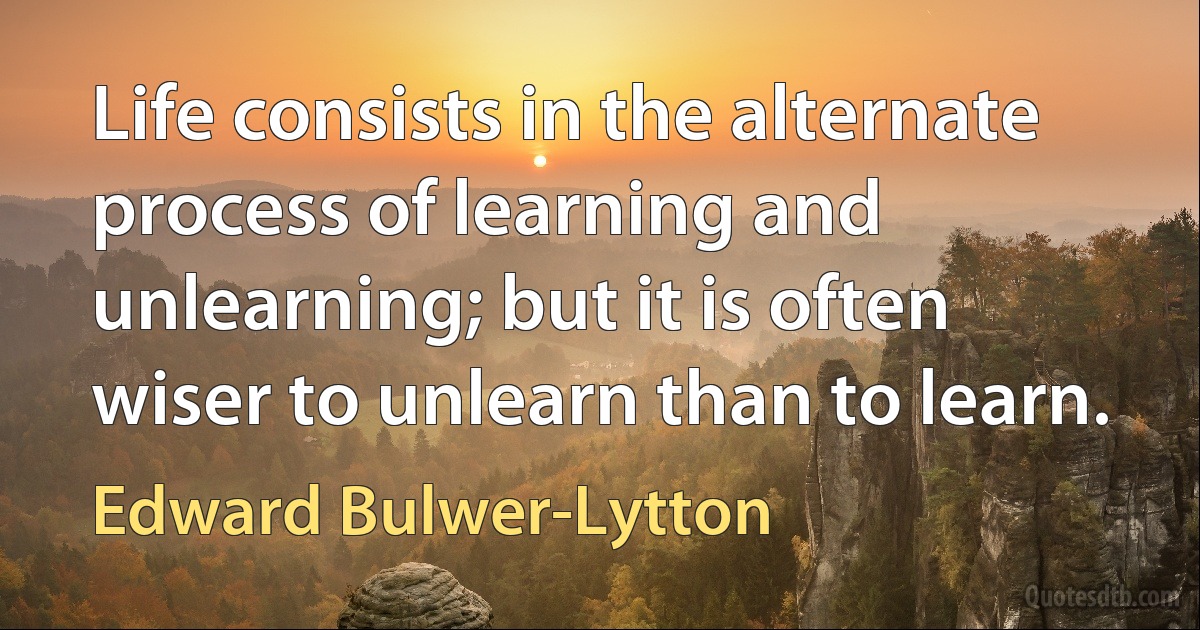 Life consists in the alternate process of learning and unlearning; but it is often wiser to unlearn than to learn. (Edward Bulwer-Lytton)