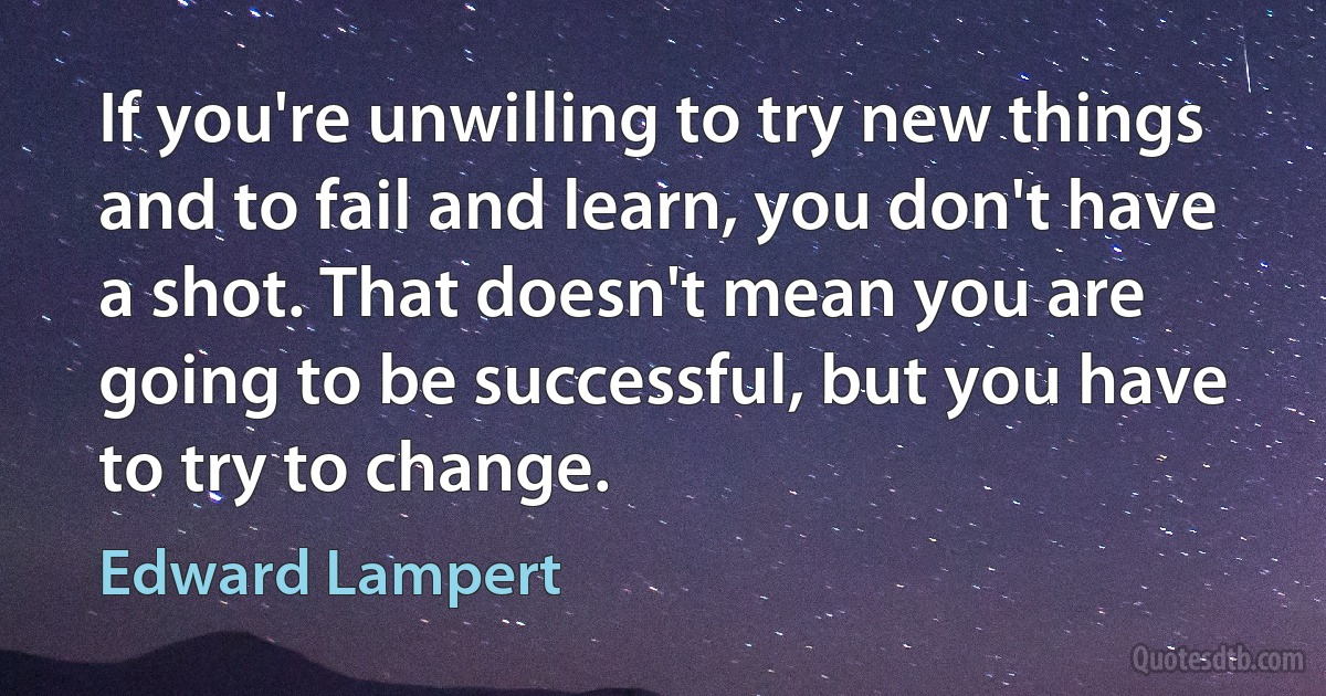 If you're unwilling to try new things and to fail and learn, you don't have a shot. That doesn't mean you are going to be successful, but you have to try to change. (Edward Lampert)