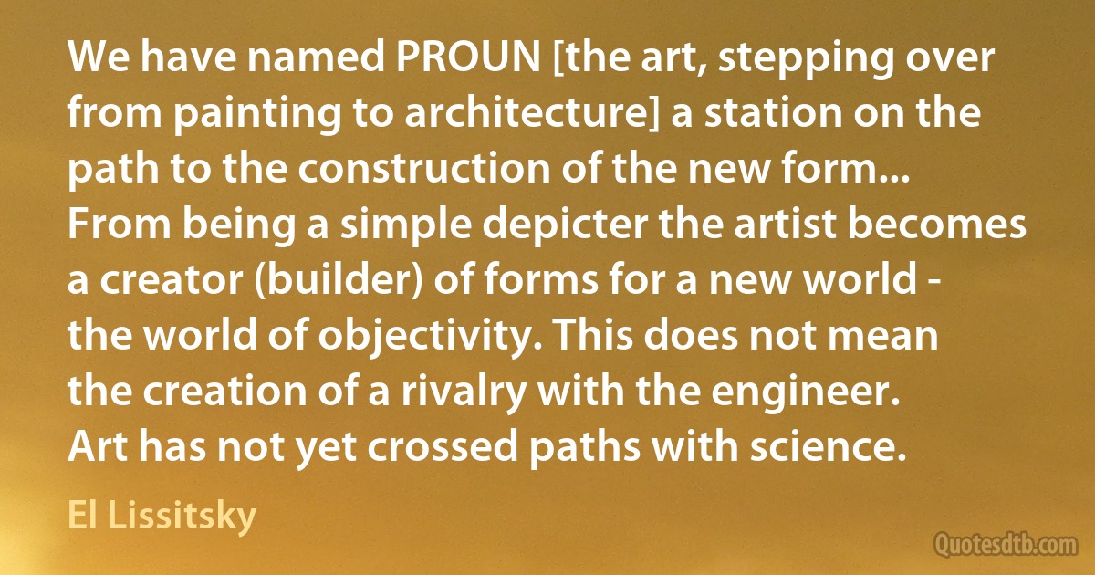 We have named PROUN [the art, stepping over from painting to architecture] a station on the path to the construction of the new form... From being a simple depicter the artist becomes a creator (builder) of forms for a new world - the world of objectivity. This does not mean the creation of a rivalry with the engineer. Art has not yet crossed paths with science. (El Lissitsky)