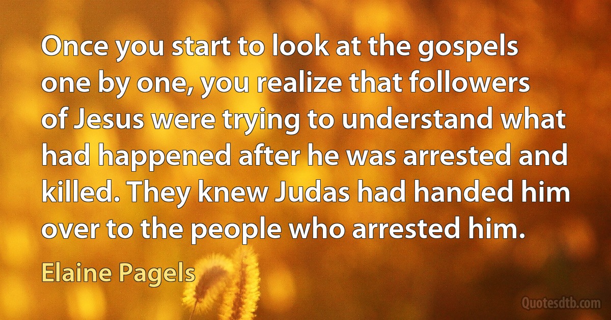 Once you start to look at the gospels one by one, you realize that followers of Jesus were trying to understand what had happened after he was arrested and killed. They knew Judas had handed him over to the people who arrested him. (Elaine Pagels)